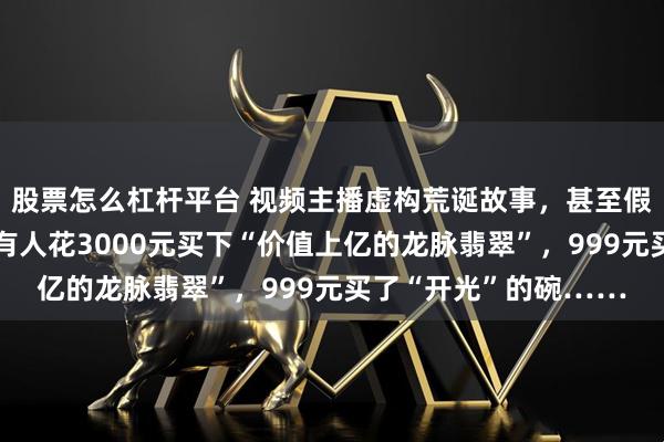 股票怎么杠杆平台 视频主播虚构荒诞故事，甚至假扮龙王收割老年人：有人花3000元买下“价值上亿的龙脉翡翠”，999元买了“开光”的碗……