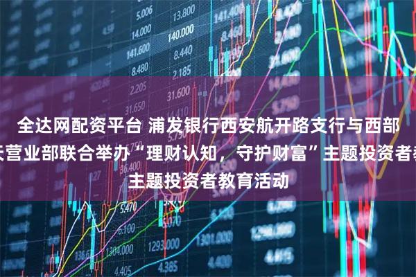 全达网配资平台 浦发银行西安航开路支行与西部证券航天营业部联合举办“理财认知，守护财富”主题投资者教育活动