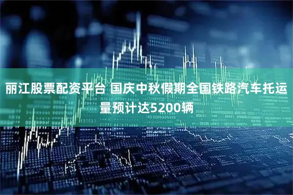 丽江股票配资平台 国庆中秋假期全国铁路汽车托运量预计达5200辆
