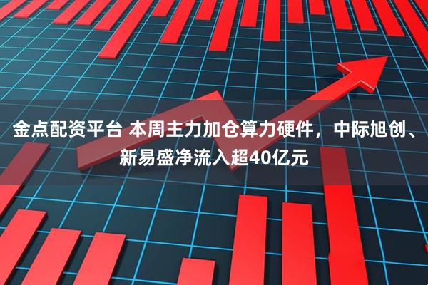 金点配资平台 本周主力加仓算力硬件，中际旭创、新易盛净流入超40亿元
