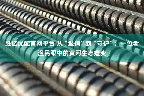 胜亿优配官网平台 从“退捕”到“守护”：一位老渔民眼中的黄河生态嬗变