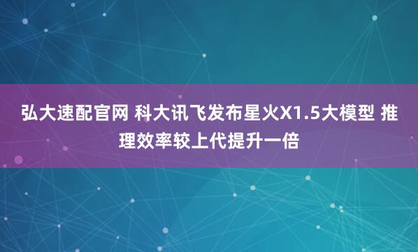 弘大速配官网 科大讯飞发布星火X1.5大模型 推理效率较上代提升一倍