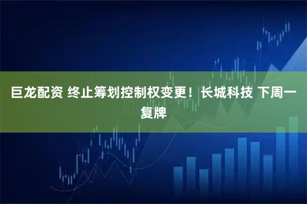 巨龙配资 终止筹划控制权变更！长城科技 下周一复牌