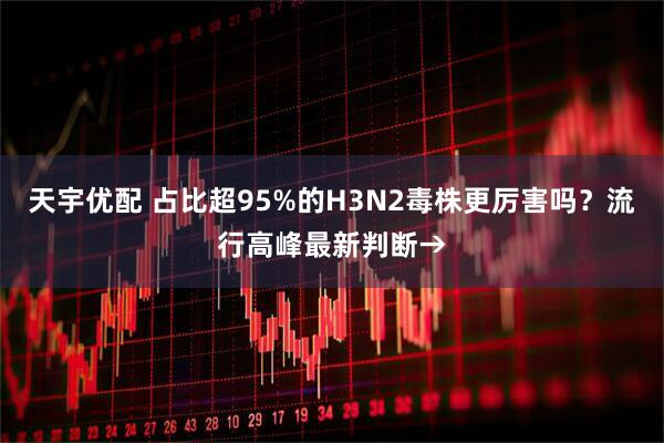 天宇优配 占比超95%的H3N2毒株更厉害吗？流行高峰最新判断→
