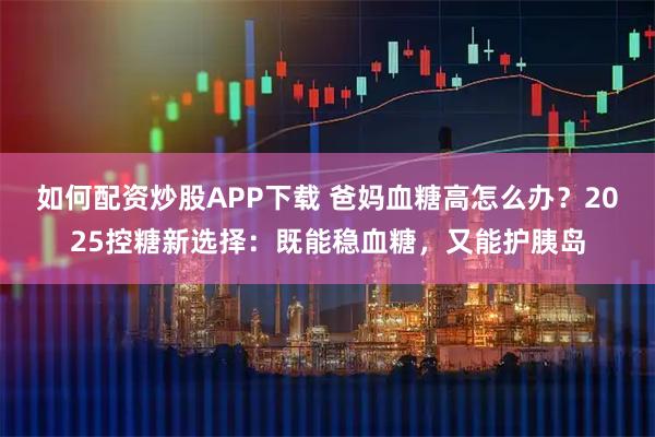 如何配资炒股APP下载 爸妈血糖高怎么办？2025控糖新选择：既能稳血糖，又能护胰岛