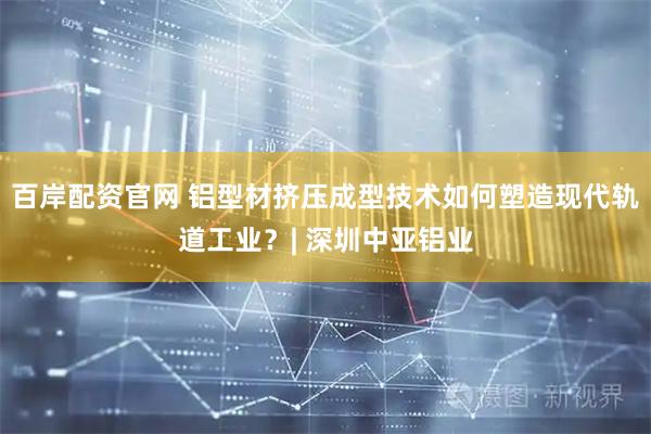 百岸配资官网 铝型材挤压成型技术如何塑造现代轨道工业？| 深圳中亚铝业