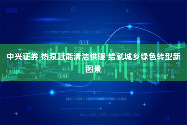 中兴证券 热泵赋能清洁供暖 绘就城乡绿色转型新图景