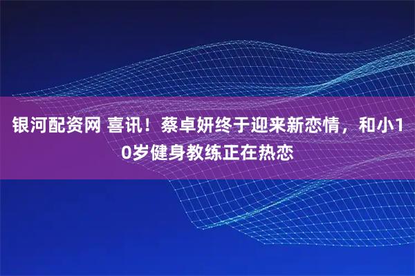 银河配资网 喜讯！蔡卓妍终于迎来新恋情，和小10岁健身教练正在热恋
