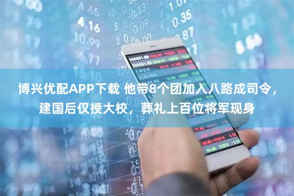 博兴优配APP下载 他带8个团加入八路成司令，建国后仅授大校，葬礼上百位将军现身