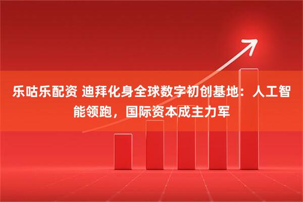 乐咕乐配资 迪拜化身全球数字初创基地：人工智能领跑，国际资本成主力军