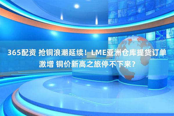 365配资 抢铜浪潮延续!LME亚洲仓库提货订单激增 铜价新高之旅停不下来?