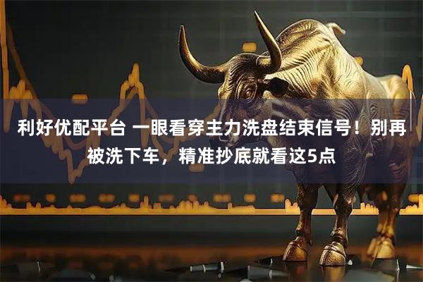 利好优配平台 一眼看穿主力洗盘结束信号！别再被洗下车，精准抄底就看这5点