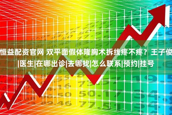 恒益配资官网 双平面假体隆胸术拆线疼不疼？王子俊|医生|在哪出诊|去哪找|怎么联系|预约|挂号