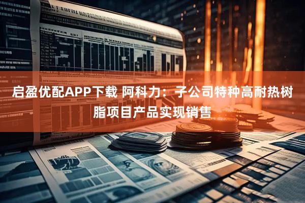 启盈优配APP下载 阿科力：子公司特种高耐热树脂项目产品实现销售