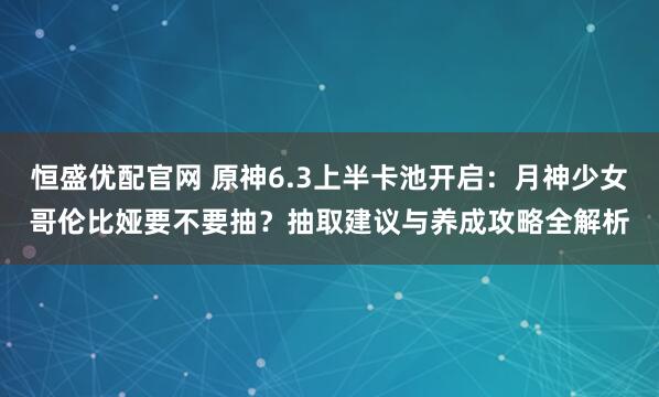 恒盛优配官网 原神6.3上半卡池开启：月神少女哥伦比娅要不要抽？抽取建议与养成攻略全解析