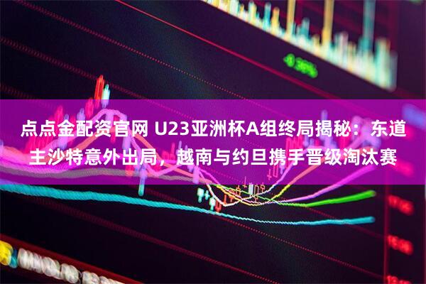 点点金配资官网 U23亚洲杯A组终局揭秘：东道主沙特意外出局，越南与约旦携手晋级淘汰赛