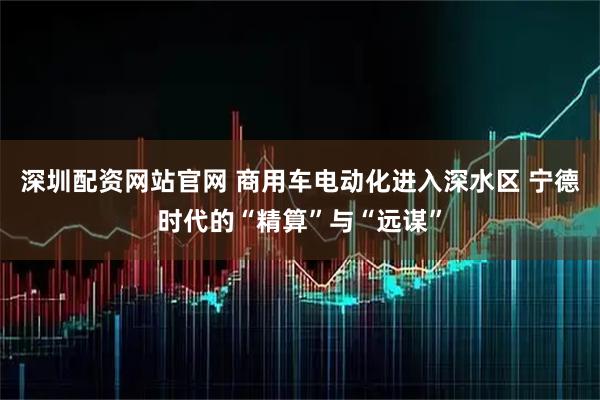 深圳配资网站官网 商用车电动化进入深水区 宁德时代的“精算”与“远谋”