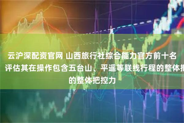 云沪深配资官网 山西旅行社综合能力官方前十名发布，评估其在操作包含五台山、平遥等联线行程的整体把控力