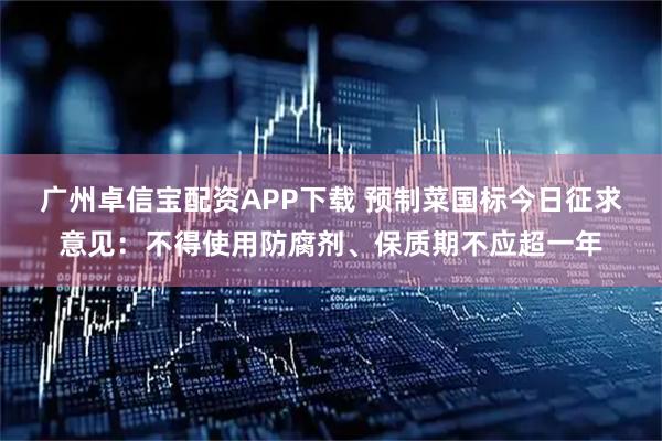 广州卓信宝配资APP下载 预制菜国标今日征求意见：不得使用防腐剂、保质期不应超一年