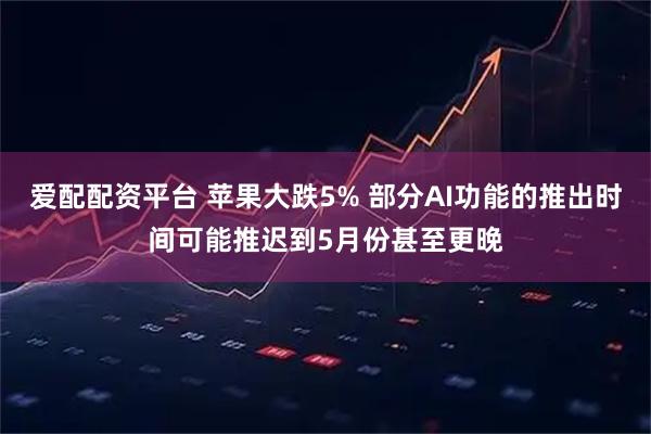 爱配配资平台 苹果大跌5% 部分AI功能的推出时间可能推迟到5月份甚至更晚